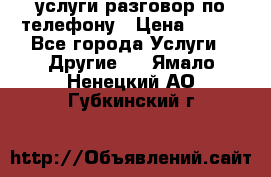 услуги разговор по телефону › Цена ­ 800 - Все города Услуги » Другие   . Ямало-Ненецкий АО,Губкинский г.